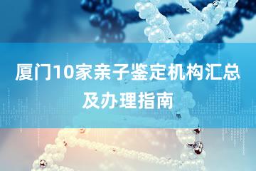 厦门10家亲子鉴定机构汇总及办理指南