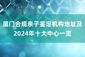 厦门合规亲子鉴定机构地址及2024年十大中心一览