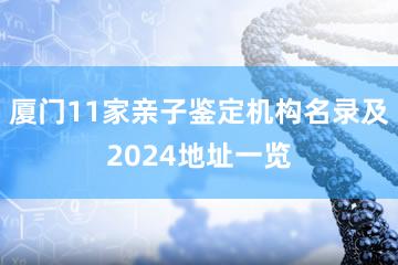 厦门11家亲子鉴定机构名录及2024地址一览