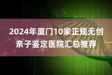 2024年厦门10家正规无创亲子鉴定医院汇总推荐