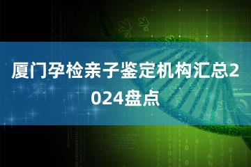 厦门孕检亲子鉴定机构汇总2024盘点