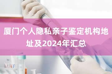 厦门个人隐私亲子鉴定机构地址及2024年汇总