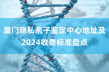 厦门隐私亲子鉴定中心地址及2024收费标准盘点