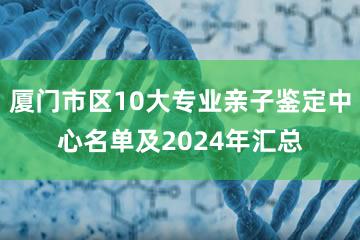 厦门市区10大专业亲子鉴定中心名单及2024年汇总