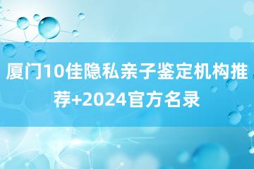 厦门10佳隐私亲子鉴定机构推荐+2024官方名录