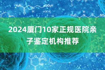 2024厦门10家正规医院亲子鉴定机构推荐