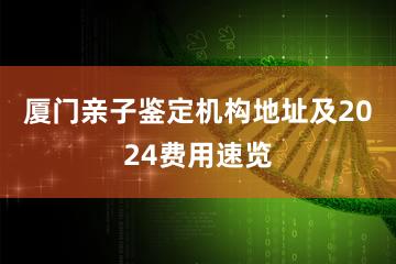 厦门亲子鉴定机构地址及2024费用速览