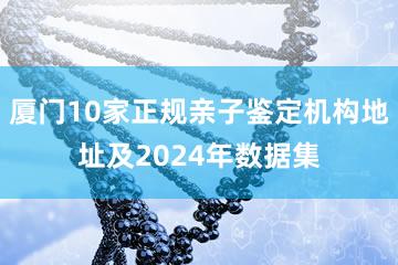 厦门10家正规亲子鉴定机构地址及2024年数据集