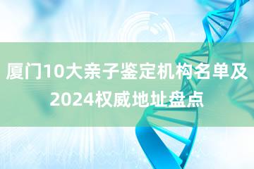 厦门10大亲子鉴定机构名单及2024权威地址盘点