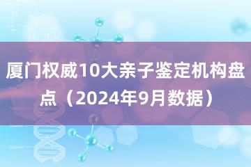 厦门权威10大亲子鉴定机构盘点（2024年9月数据）