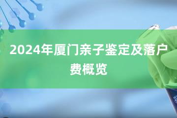 2024年厦门亲子鉴定及落户费概览