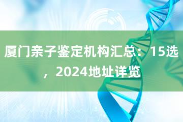 厦门亲子鉴定机构汇总：15选，2024地址详览