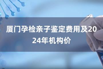 厦门孕检亲子鉴定费用及2024年机构价