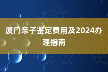 厦门亲子鉴定费用及2024办理指南