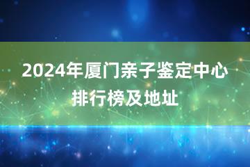 2024年厦门亲子鉴定中心排行榜及地址