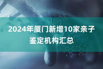 2024年厦门新增10家亲子鉴定机构汇总