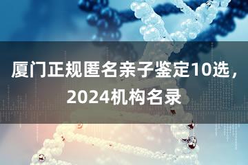 厦门正规匿名亲子鉴定10选，2024机构名录