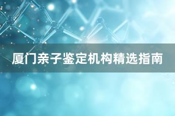 厦门亲子鉴定机构精选指南