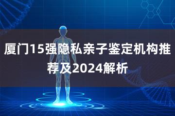 厦门15强隐私亲子鉴定机构推荐及2024解析