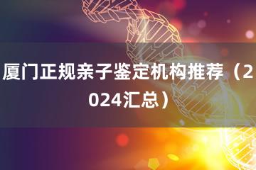 厦门正规亲子鉴定机构推荐（2024汇总）