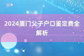 2024厦门父子户口鉴定费全解析