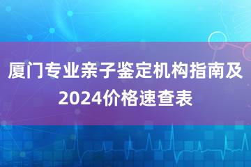 厦门专业亲子鉴定机构指南及2024价格速查表