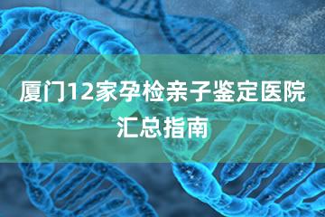 厦门12家孕检亲子鉴定医院汇总指南