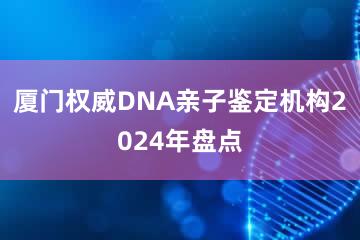 厦门权威DNA亲子鉴定机构2024年盘点