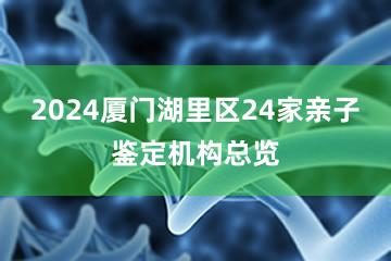 2024厦门湖里区24家亲子鉴定机构总览