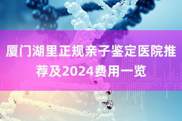 厦门湖里正规亲子鉴定医院推荐及2024费用一览