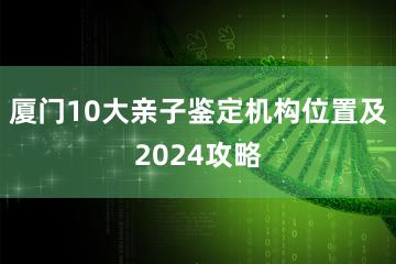 厦门10大亲子鉴定机构位置及2024攻略