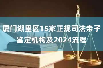 厦门湖里区15家正规司法亲子鉴定机构及2024流程