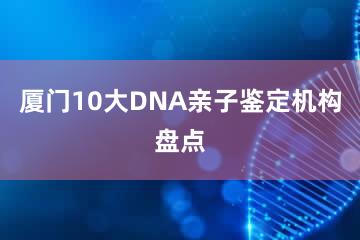 厦门10大DNA亲子鉴定机构盘点