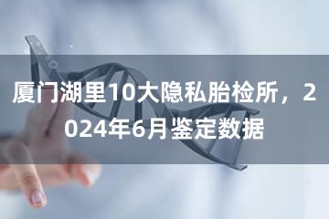 厦门湖里10大隐私胎检所，2024年6月鉴定数据