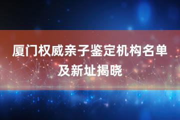 厦门权威亲子鉴定机构名单及新址揭晓