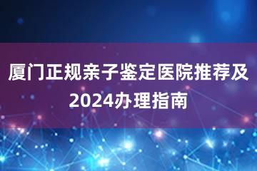 厦门正规亲子鉴定医院推荐及2024办理指南