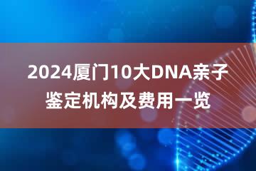 2024厦门10大DNA亲子鉴定机构及费用一览