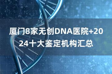 厦门8家无创DNA医院+2024十大鉴定机构汇总