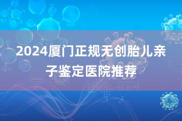 2024厦门正规无创胎儿亲子鉴定医院推荐