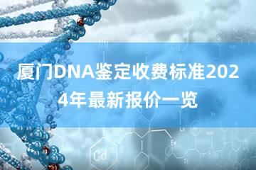 厦门DNA鉴定收费标准2024年最新报价一览