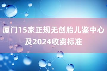 厦门15家正规无创胎儿鉴中心及2024收费标准