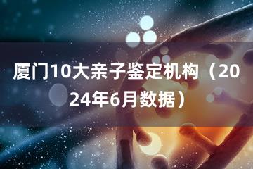 厦门10大亲子鉴定机构（2024年6月数据）