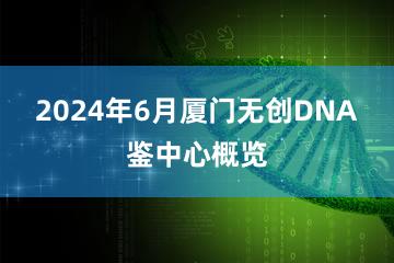 2024年6月厦门无创DNA鉴中心概览