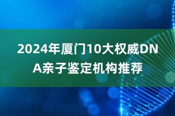 2024年厦门10大权威DNA亲子鉴定机构推荐