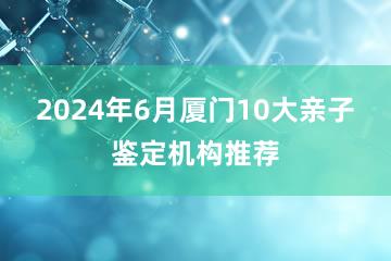 2024年6月厦门10大亲子鉴定机构推荐