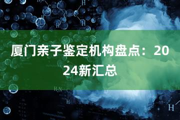 厦门亲子鉴定机构盘点：2024新汇总