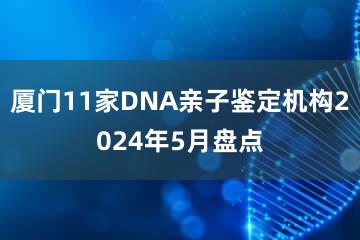 厦门11家DNA亲子鉴定机构2024年5月盘点