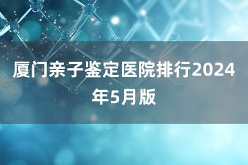 厦门亲子鉴定医院排行2024年5月版