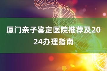 厦门亲子鉴定医院推荐及2024办理指南