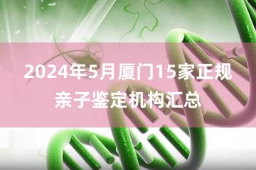 2024年5月厦门15家正规亲子鉴定机构汇总